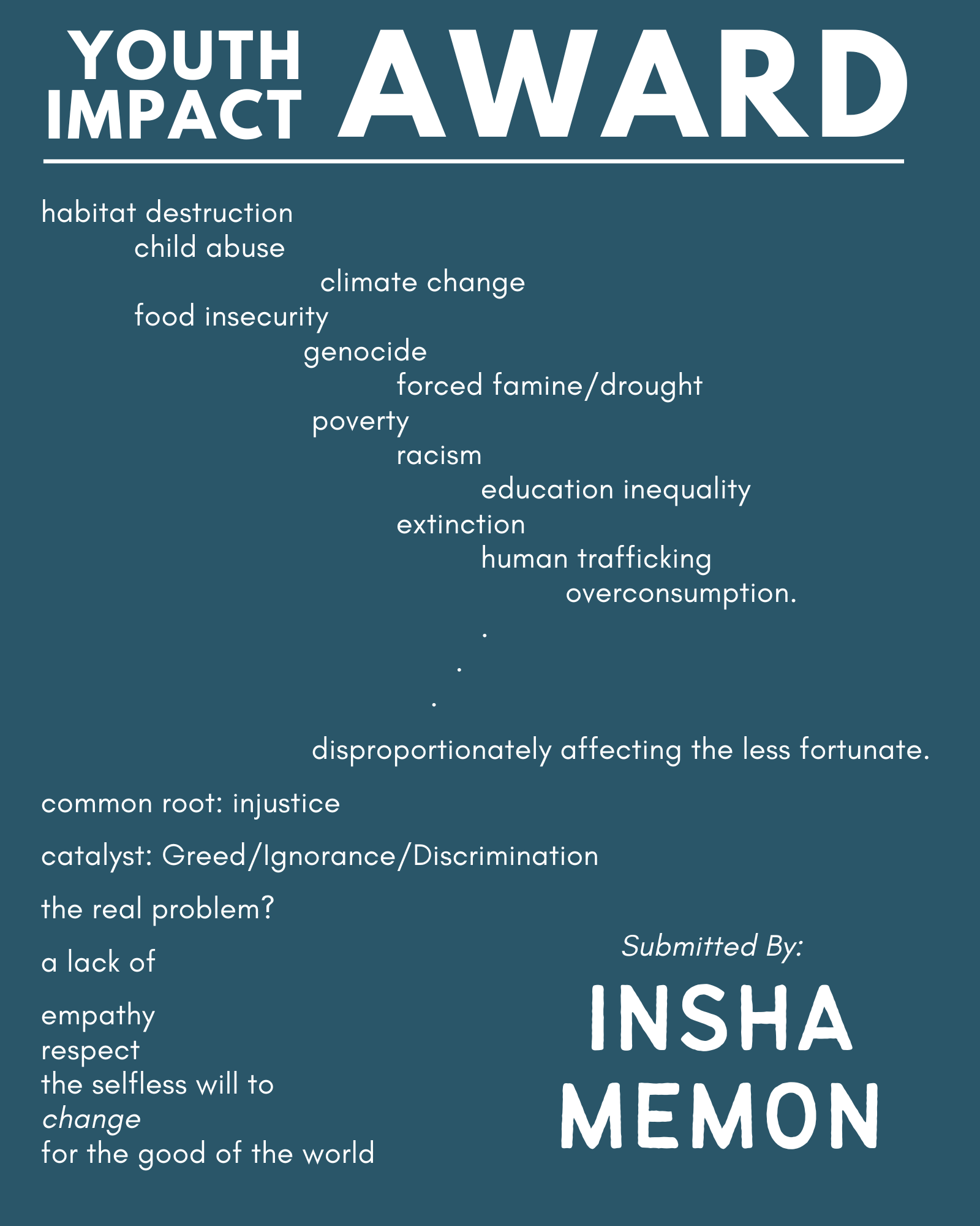 2024 winning submission image with text: habitat destruction child abuse climate change food insecurity genocide forced famine/ drought poverty racism education inequality extinction human trafficking overconsumption. disproportionately affecting the less fortunate. common root: injustice catalyst: Greed/ Ignorance/Discrimination the real problem? a lack of empathy respect the selfless will to change for the good of the world